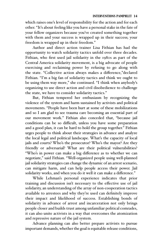 INTERVENTIONS PAMPHLET 14 which raises one’s level of responsibility for the action and for each other. “I¢’s about feeling like you have a personal stake in the fate of your fellow organizers because you’ve created something together with them and your success is wrapped up in their success; your freedom is wrapped up in their freedom.” Author and direct action trainer Lisa Fichian has had the opportunity to watch solidarity tactics unfold over three decades. Fithian, who first used jail solidarity in the 1980s as part of the Central America solidarity movement, is a big advocate of people exercising and reclaiming power by refusing to go along with the state. “Collective action ahways makes a difference,"declared Fithian. “I’m a big fan of solidarity tactics and think we ought to be using them way more,” she continued. “I think when anybody’s organizing to use direct action and civil disobedience to challenge the state, we have to consider solidarity tactics.” But, Fithian tempered her enthusiasm by recognizing the violence of the system and harm sustained by activists and political movements. “People have been hurt at some of these mobilizations and so 1 am glad o see trauma care becoming an essential part of our movement work.” Fithian also conceded that, “because jail conditions can be so difficult, unless you have some preparation and a good plan, it can be hard to hold the group together.” Fithian urges people to think abou their strategies in advance and analyze the local legal and political landscape. What’s the capacity of local jails and courts? Who’s the prosecutor? Who’s the mayor? Are they friendly or adversarial? What are their political vulnerabilities? “Who’s in power can make a big difference as to whether we can negotiate,” said Fithian. “Well-organized people using well-planned jail solidarity strategies can change the dynamic of an arrest scenario, can mitigate harm, and can help people access their power. Jail solidarity works, and when you do it well it can make a difference.” While Lehman’s personal experience indicates that prior training and discussion isn’t necessary to the effective use of jail solidarity, an understanding of the array of non-cooperation tactics available to arrestees and why they’re used can definitely improve their impact and likelihood of success. Establishing bonds of solidarity in advance of arrest and incarceration not only brings people closer and builds trust among unfamiliar political comrades, it can also unite activists in a way that overcomes the atomization and repressive nature of the jail system. Advance planning can also better prepare activists to pursue important demands, whether the goalis equitable release conditions,